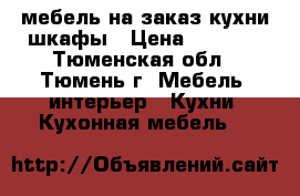 мебель на заказ кухни шкафы › Цена ­ 6 000 - Тюменская обл., Тюмень г. Мебель, интерьер » Кухни. Кухонная мебель   